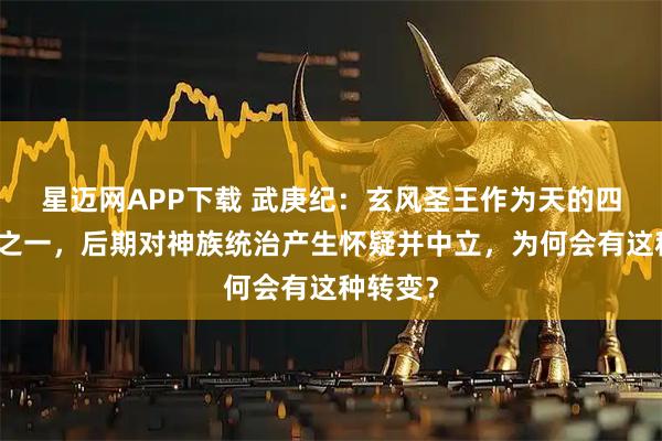 星迈网APP下载 武庚纪：玄风圣王作为天的四大圣王之一，后期对神族统治产生怀疑并中立，为何会有这种转变？