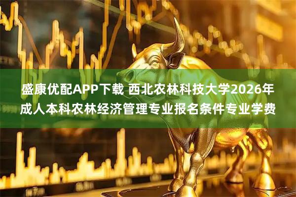 盛康优配APP下载 西北农林科技大学2026年成人本科农林经济管理专业报名条件专业学费