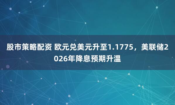 股市策略配资 欧元兑美元升至1.1775，美联储2026年降息预期升温