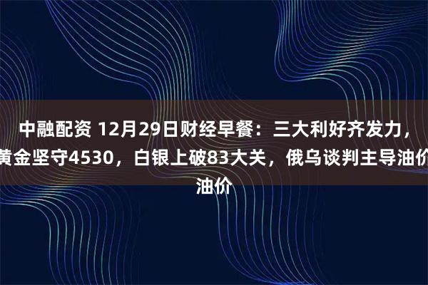 中融配资 12月29日财经早餐：三大利好齐发力，黄金坚守4530，白银上破83大关，俄乌谈判主导油价