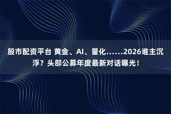股市配资平台 黄金、AI、量化……2026谁主沉浮？头部公募年度最新对话曝光！