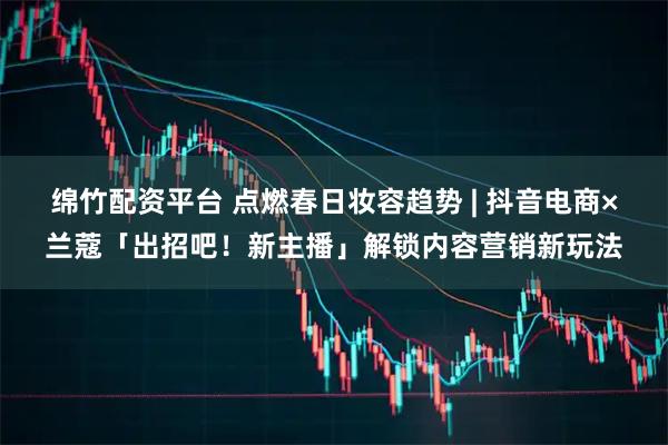 绵竹配资平台 点燃春日妆容趋势 | 抖音电商×兰蔻「出招吧！新主播」解锁内容营销新玩法