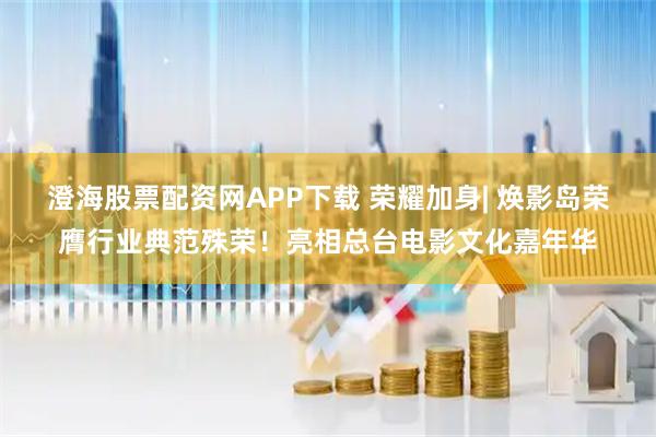 澄海股票配资网APP下载 荣耀加身| 焕影岛荣膺行业典范殊荣！亮相总台电影文化嘉年华