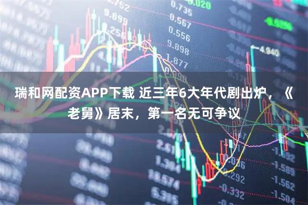 瑞和网配资APP下载 近三年6大年代剧出炉，《老舅》居末，第一名无可争议