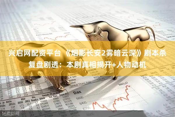 兴启网配资平台 《烟影长安2雾暗云深》剧本杀复盘剧透：本剧真相揭开+人物动机