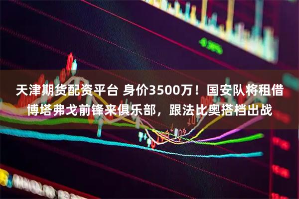 天津期货配资平台 身价3500万！国安队将租借博塔弗戈前锋来俱乐部，跟法比奥搭档出战