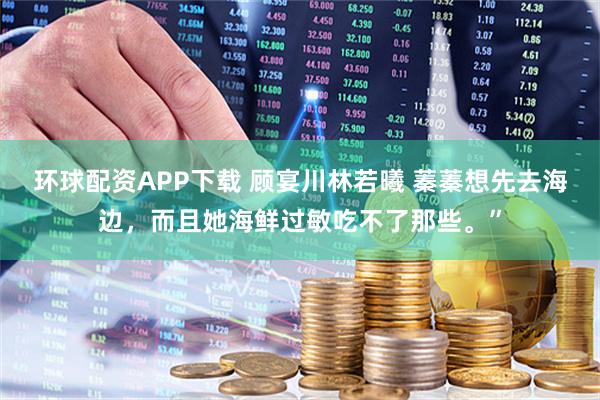 环球配资APP下载 顾宴川林若曦 蓁蓁想先去海边，而且她海鲜过敏吃不了那些。”
