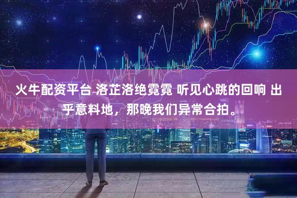 火牛配资平台 洛芷洛绝霓霓 听见心跳的回响 出乎意料地，那晚我们异常合拍。