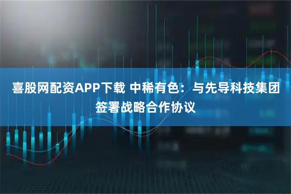 喜股网配资APP下载 中稀有色：与先导科技集团签署战略合作协议