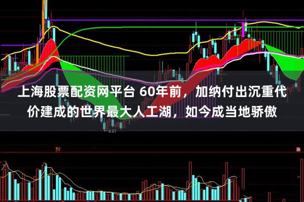 上海股票配资网平台 60年前，加纳付出沉重代价建成的世界最大人工湖，如今成当地骄傲