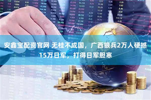 安鑫宝配资官网 无桂不成国，广西狼兵2万人硬撼15万日军，打得日军胆寒