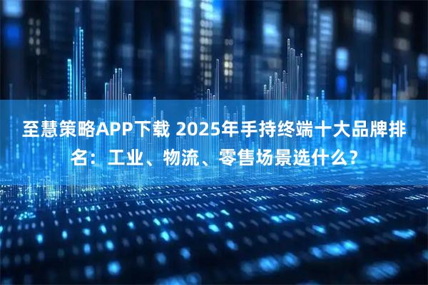 至慧策略APP下载 2025年手持终端十大品牌排名：工业、物流、零售场景选什么？