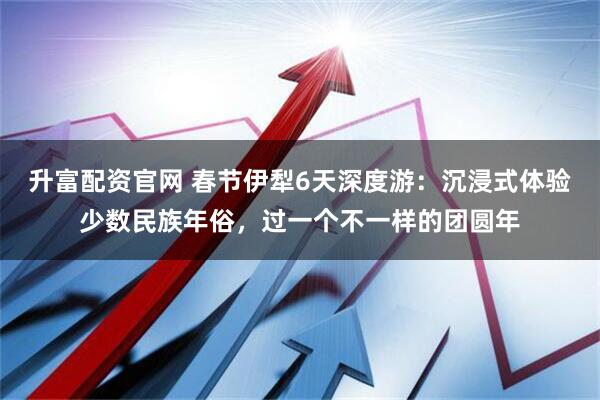 升富配资官网 春节伊犁6天深度游：沉浸式体验少数民族年俗，过一个不一样的团圆年
