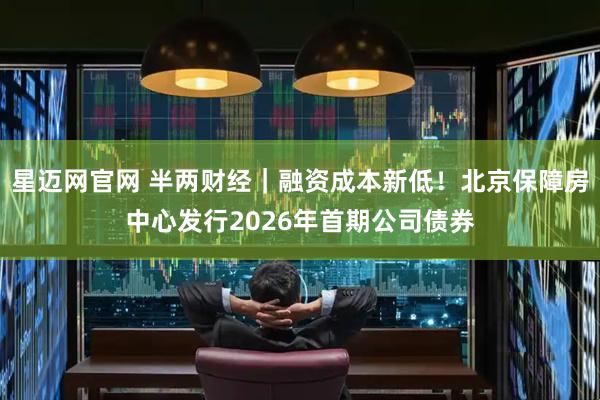 星迈网官网 半两财经｜融资成本新低！北京保障房中心发行2026年首期公司债券