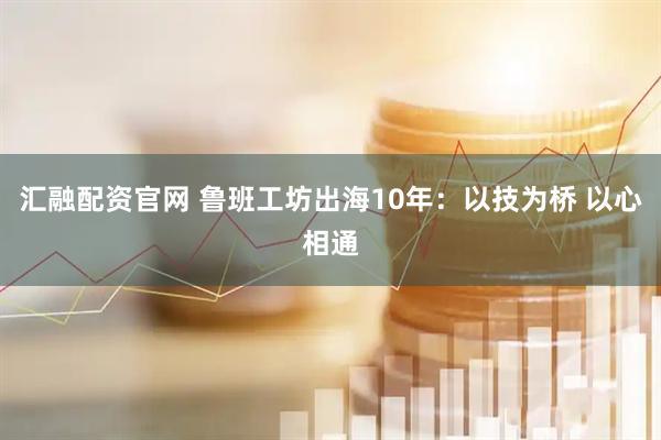 汇融配资官网 鲁班工坊出海10年：以技为桥 以心相通