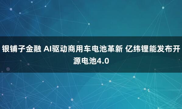 银铺子金融 AI驱动商用车电池革新 亿纬锂能发布开源电池4.0
